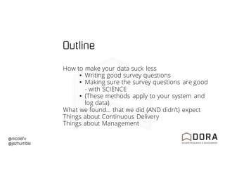 @nicolefv
@jezhumble
Outline
How to make your data suck less
• Writing good survey questions
• Making sure the survey questions are good
- with SCIENCE
• (These methods apply to your system and
log data)
What we found… that we did (AND didn’t) expect
Things about Continuous Delivery
Things about Management
 
