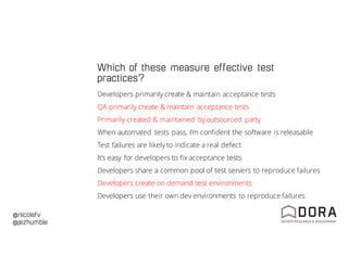 @nicolefv
@jezhumble
Which of these measure effective test
practices?
Developers primarily create & maintain acceptance tests
QA primarily create & maintain acceptance tests
Primarily created & maintained by outsourced party
When automated tests pass, I’m confident the software is releasable
Test failures are likely to indicate a real defect
It’s easy for developers to fix acceptance tests
Developers share a common pool of test servers to reproduce failures
Developers create on demand test environments
Developers use their own dev environments to reproduce failures
 