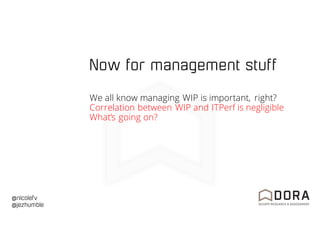 @nicolefv
@jezhumble
Now for management stuff
We all know managing WIP is important, right?
Correlation between WIP and ITPerf is negligible
What’s going on?
 