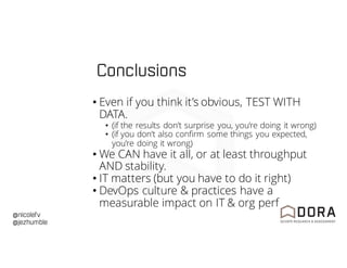 @nicolefv
@jezhumble
Conclusions
• Even if you think it’s obvious, TEST WITH
DATA.
• (if the results don’t surprise you, you’re doing it wrong)
• (if you don’t also confirm some things you expected,
you’re doing it wrong)
• We CAN have it all, or at least throughput
AND stability.
• IT matters (but you have to do it right)
• DevOps culture & practices have a
measurable impact on IT & org perf
 