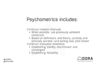 @nicolefv
@jezhumble
Psychometrics includes:
Construct creation (manual)
• When possible: use previously validated
constructs
• Based on definitions and theory, carefully and
precisely worded, card sorting task, pilot tested
Construct evaluation (statistics)
• Establishing Validity: discriminant and
convergent
• Establishing Reliability
 