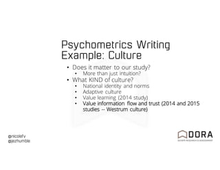 @nicolefv
@jezhumble
Psychometrics Writing
Example: Culture
• Does it matter to our study?
• More than just intuition?
• What KIND of culture?
• National identity and norms
• Adaptive culture
• Value learning (2014 study)
• Value information flow and trust (2014 and 2015
studies -- Westrum culture)
 