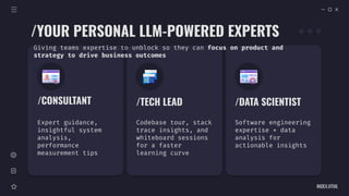 INDEX.HTML
/YOUR PERSONAL LLM-POWERED EXPERTS
/CONSULTANT
Expert guidance,
insightful system
analysis,
performance
measurement tips
/TECH LEAD
Codebase tour, stack
trace insights, and
whiteboard sessions
for a faster
learning curve
/DATA SCIENTIST
Software engineering
expertise + data
analysis for
actionable insights
Giving teams expertise to unblock so they can focus on product and
strategy to drive business outcomes
 