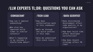/CONSULTANT
How can I improve
onboarding?
Who else has
improved build
times in similar
contexts?
What’s happening
in my systems I
should know about?
/TECH LEAD
How does
authorization work
in this codebase?
Walk me through
the build process
in this repo.
Help me understand
this stack trace.
/DATA SCIENTIST
Does distributed
development affect
code quality in my
organization?
How does build time
affect developer
satisfaction?
How does branch
strategy affect PR
time?
/LLM EXPERTS TL;DR: QUESTIONS YOU CAN ASK
 