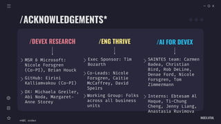 INDEX.HTML
/DEVEX RESEARCH
MSR & Microsoft:
Nicole Forsgren
(Co-PI), Brian Houck
/ENG THRIVE
GitHub: Eirini
Kalliamvakou (Co-PI)
DX: Michaela Greiler,
Abi Noda, Margaret-
Anne Storey
Co-Leads: Nicole
Forsgren, Caitie
McCaffrey, David
Speirs
Exec Sponsor: Tim
Bozarth
Working Group: Folks
across all business
units
/ACKNOWLEDGEMENTS*
/AI FOR DEVEX
SAINTES team: Carmen
Badea, Christian
Bird, Rob DeLine,
Denae Ford, Nicole
Forsgren, Tom
Zimmermann
Interns: Ebtesam Al
Haque, Ti-Chung
Cheng, Jenny Liang,
Anastasia Ruvimova
*ABC order
 