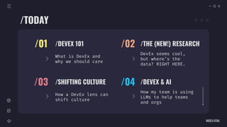 /DEVEX 101
/01
What is DevEx and
why we should care
/THE (NEW!) RESEARCH
/02
DevEx seems cool,
but where’s the
data? RIGHT HERE.
/SHIFTING CULTURE
/03
How a DevEx lens can
shift culture
/DEVEX & AI
/04
How my team is using
LLMs to help teams
and orgs
/TODAY
INDEX.HTML
 