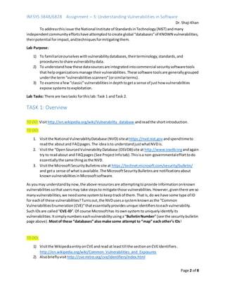INFSYS 3848/6828 Assignment – 3: Understanding Vulnerabilities in Software
Dr. Shaji Khan
Page 2 of 8
To addressthisissue the National Institute of StandardsinTechnology(NIST) andmany
independentcommunityeffortshave attemptedtocreate global “databases”of KNOWN vulnerabilities,
theirpotential forimpact,andtechniquesformitigatingthem.
Lab Purpose:
1) To familiarizeourselveswith vulnerabilitydatabases,theirterminology,standards,and
procedurestoshare vulnerabilitydata.
2) To understandhowthese datasourcesare integratedintocommercial securitysoftwaretools
that helporganizationsmanage their vulnerabilities. These software toolsare generallygrouped
underthe term“vulnerabilitiesscanners”(orsimilarterms).
3) To examine afew “classic”vulnerabilitiesindepthtogeta sense of justhow vulnerabilities
expose systemstoexploitation.
Lab Tasks: There are twotasks forthislab: Task 1 andTask 2.
TASK 1: Overview
TO DO: Visithttp://en.wikipedia.org/wiki/Vulnerability_database andreadthe short introduction.
TO DO:
1. Visitthe National VulnerabilityDatabase (NVD) siteathttps://nvd.nist.gov andspendtimeto
readthe aboutand FAQpages.The ideaisto understandjustwhatNVDis.
2. Visitthe “OpenSourcedVulnerabilityDatabase (OSVDB)site at http://www.osvdb.org andagain
try to readabout and FAQpages(See ProjectInfotab).Thisisa non-governmentalefforttodo
essentiallythe same thingasthe NVD.
3. Visitthe MicrosoftSecurityBulletinssite at https://technet.microsoft.com/security/bulletin/
and geta sense of whatisavailable.The MicrosoftSecurityBulletinsare notificationsabout
knownvulnerabilitiesinMicrosoftsoftware.
As youmay understandbynow,the above resourcesare attemptingtoprovide informationonknown
vulnerabilitiessothatusersmay take stepsto mitigate those vulnerabilities.However,giventhere are so
manyvulnerabilities,we needsome systemtokeeptrackof them. That is,do we have some type of ID
for eachof these vulnerabilities?Turnsout,the NVDusesa systemknownasthe “Common
VulnerabilitiesEnumeration (CVE)”thatessentiallyprovidesunique identifierstoeachvulnerability.
Such IDsare called“CVE-ID”.Of course Microsofthas itsownsystem to uniquelyidentifyits
vulnerabilities.Itsimplynumbers eachvulnerabilityusinga“BulletinNumber”(see the securitybulletin
page above).Mostof these “databases” also make some attempt to “map” each other’s IDs!
TO DO:
1) Visitthe WikipediaentryonCVEandread at leasttill the sectiononCVEIdentifiers.
http://en.wikipedia.org/wiki/Common_Vulnerabilities_and_Exposures
2) Alsobrieflyvisit http://cve.mitre.org/cve/identifiers/index.html
 