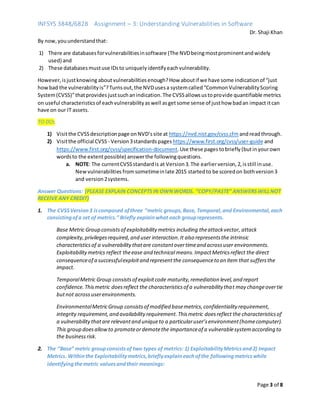 INFSYS 3848/6828 Assignment – 3: Understanding Vulnerabilities in Software
Dr. Shaji Khan
Page 3 of 8
By now,youunderstandthat:
1) There are databasesforvulnerabilitiesinsoftware (The NVDbeingmostprominentandwidely
used) and
2) These databasesmustuse IDsto uniquelyidentifyeachvulnerability.
However,isjustknowing aboutvulnerabilitiesenough?How aboutif we have some indicationof “just
howbad the vulnerabilityis”?Turnsout,the NVDusesa systemcalled“CommonVulnerabilityScoring
System(CVSS)”thatprovidesjustsuchanindication.The CVSSallowsustoprovide quantifiable metrics
on useful characteristicsof eachvulnerabilityaswell asgetsome sense of justhow badan impact itcan
have on our IT assets.
TO DO:
1) Visitthe CVSSdescriptionpage onNVD’ssite at https://nvd.nist.gov/cvss.cfm andreadthrough.
2) Visitthe official CVSS - Version3standards pageshttps://www.first.org/cvss/user-guide and
https://www.first.org/cvss/specification-document.Use these pages tobriefly (butinyourown
wordsto the extentpossible) answerthe followingquestions.
a. NOTE: The currentCVSSstandardis at Version3.The earlierversion,2,isstill inuse.
Newvulnerabilities fromsometimeinlate 2015 startedto be scoredon bothversion3
and version2systems.
Answer Questions: (PLEASE EXPLAIN CONCEPTSIN OWNWORDS. “COPY/PASTE” ANSWERSWILLNOT
RECEIVE ANY CREDIT)
1. The CVSSVersion3 iscomposed ofthree “metric groups,Base, Temporal,and Environmental,each
consistingofa set of metrics.” Briefly explainwhat each grouprepresents.
Base Metric Group consistsof exploitability metrics including theattackvector, attack
complexity,privilegesrequired, and user interaction.It also representsthe intrinsic
characteristicsof a vulnerabilitythatare constantovertimeand acrossuser environments.
Exploitabilitymetrics reflect theease and technical means.ImpactMetricsreflect the direct
consequenceof a successfulexploitand representthe consequenceto an item that suffersthe
impact.
TemporalMetric Group consistsof exploitcode maturity,remediation level,and report
confidence.Thismetric doesreflect the characteristicsof a vulnerability that may changeovertie
butnot acrossuserenvironments.
EnvironmentalMetricGroup consistsof modified basemetrics,confidentiality requirement,
integrity requirement,and availability requirement.Thismetric doesreflect the characteristicsof
a vulnerabilitythatare relevantand uniqueto a particularuser’senvironment(homecomputer).
This group doesallowto promoteordemotethe importanceof a vulnerablesystemaccording to
the businessrisk.
2. The “Base” metric groupconsistsof two types of metrics: 1) ExploitabilityMetricsand2) Impact
Metrics. Withinthe Exploitabilitymetrics,brieflyexplaineachofthe followingmetricswhile
identifyingthemetric valuesandtheir meanings:
 