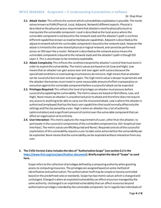 INFSYS 3848/6828 Assignment – 3: Understanding Vulnerabilities in Software
Dr. Shaji Khan
Page 4 of 8
2.1. Attack Vector: Thisreflectsthe contextwhichvulnerabilitiesexploitationispossible.The metric
valuesknownasPLAN (Physical,Local,Adjacent,Network) differentaspects.Physical is
describedasthe physical accessrequirementthatattackersneedtophysicallytouchor
manipulate the vulnerable component.Local isdescribedasthe local accesswhere the
vulnerable componentisnotboundto the networkstackand the attacker’spath isviathree
differentcapabilitiesknownasread/write/execute capabilities.Adjacentisdescribedasthe
adjacentnetworkwhichthe vulnerable componentisboundtothe networkstack.Howeverthe
attack is limitedtothe same sharedphysical orlogical network,andcannotbe performed
across an OSIlayerlike a router.Networkisdescribedasthe networkaccessmeansthe
vulnerable componentisboundtothe networkstackand the attacker’spath isthoughOSI
Layer 3. Thisis alsoknownto be remotelyexploitable.
2.2. Attack Complexity:Thisreflectsthe conditionsbeyondthe attacker’scontrol thatmustexistin
orderto exploitthe vulnerability.The metricvaluesare basedonLH (Low and High).Low
meansthat an attackercan gainaccessoverand overagain withsuccessbecause the
specializedconditionsorextenuatingcircumstancesdonotexist.Highmeansthatanattacker
can be successful butnotoverandoveragain.The highmetricvalue isdeepertopenetrate and
the attacker themselvesmustinvestinsome measurable amountof effortinpreparationor
executionagainstthe vulnerable componentbefore asuccessful attackcanbe expected.
2.3. PrivilegesRequired:Thisreflectsthe level of privilegesanattackermustpossessbefore
successfullyexploitingthe vulnerability.The metricvaluesare basedonNLH(None,Low,and
High).None meansanattacker isunauthorizedpriortoattackand therefore doesnotrequire
any accessto anythingtobe able to carry out the missionedattack.Low iswhere the attackeris
authorized(employee) thathasthe basicusercapabilitiesthatcouldnormallyaffectonlythe
settingsandfilesbyownedbyauser. High iswhenan attackerhas a lot of authority
(administration) andasignificantamountof control overthe vulnerable componentthatcan
affectan organizationatitsentirety.
2.4. UserInteraction: Thismetriccapturesthe requirementof auser,otherthan the attacker,to
participate inthe successful compromise of the vulnerablecomponent(ex.GUI-Graphical User
Interface).The metricvaluesare RN (RequiredandNone).Requiredconsistsof the successful
exploitationof thisvulnerabilityrequiresausertotake some actionbefore the vulnerabilitycan
be exploited.None meansthatthe vulnerabilitycanbe exploitedwithoutinteractionfromany
user.
3. The CVSS-Version3also includesthe idea of “AuthorizationScope” (see section2.2 in the
https://www.first.org/cvss/specification-document).Brieflyexplainthe ideaof“Scope” as used
here.
Scope referstothe collectionof privilegesdefinedbyacomputingauthoritywhengranting
access to computingresources.The privilegesare assignedbasedonsome methodof
identificationandauthorization.The authorizationitself maybe simpleorlooselycontrolled
basedon the predefinedrulesorstandards.Scope hastwo metricvalueswhichischangedand
unchanged.Changediswhenanexploitedvulnerabilitycanaffectresourcesmanagedbythe
same authority.Unchangedisan exploitedvulnerabilitythatcan affectresourcesbeyond
authorizationprivilegesintendedbythe vulnerable component.Soinregardstwoindividualsof
 