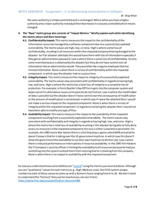 INFSYS 3848/6828 Assignment – 3: Understanding Vulnerabilities in Software
Dr. Shaji Khan
Page 5 of 8
the same authorityissimplycontrolledandisunchanged.Where whenyouhave ahigher
authorityanda lowerauthorityindividual thenthatmeansitislooselycontrolledwhichmeans
changed.
4. The “Base” metricgroup also consists of “Impact Metrics.” Brieflyexplaineachwhile identifying
the metricvalues and theirmeanings:
4.1. ConfidentialityImpact:Thismetricmeasuresthe impactto the confidentialityof the
informationresourcesmanagedbyasoftware componentdue toa successfullyexploited
vulnerability.The metricvaluesare high,low,ornone.Highiswhere atotal lossof
confidentiality,resultinginall resourceswithinthe impactedcomponentbeingdivulgedtothe
attacker.So if an attacker attemptsthiswouldleave them withlotsof informationespeciallyif
theygetan administratorspassword.Low iswhere there issome lossof confidentiality.Soonly
some restrictedaccessisobtainedbythe attackerbut theydonot have control overall
informationlikeanadministratorwould.Theywouldbe like aregularemployee thathas
limitedinformation.None iswhenthere isnolossof confidentialitywithinthe impacted
component.Inwhichcase the attacker hadno successhere.
4.2. IntegrityImpact: Thismetricmeasuresthe impactto integrityof asuccessfullyexploited
vulnerability.The metricvaluesstayconsistentwithconfidentialityinregardstohavinghigh,
low,andnone.Highis where the metrichasa total lossof integrityora complete lossof
protection.Forexample, inFerrisBueller’sDayOff Ferrisgetsintothe computersystemand
wipesoutall hisattendance issuessohisparentsdonotfindout.Low iswhere the modification
of data ispossible butthe attackerdoesn’thave control overthe consequence of modification
or the amount of modificationisconstrained.Inwhichcase if Iwere the attachedthenI would
not make a seriousimpactonthe impactedcomponent.None iswhenthere isnolossof
integritywithinthe impactedcomponent.Inregardstome beingthe attackerthenI wouldnot
have beenable tomodifyanytype of files.
4.3. AvailabilityImpact: Thismetricmeasuresthe impactto the availabilityof the impacted
componentresultingfromasuccessfullyexploitedvulnerability. The metricvaluesstay
consistentwithconfidentialityandintegrityinregardstohavinghigh,low,andnone. Highis
where the metrichasa total lossof availabilityresultinginthe attackerbeingable tofullydeny
access to resourcesinthe impactedcomponent;thislossiseithersustainedorpersistent.For
example,the 1983 movie War Gamesthere isa kid thatplaysa game calledWARand whathe
doesn’tknowisthathe istakingoverthe US governmentmachine.Inwhichcase thisdoesn’t
allowthe governmentthe availabilitytouse theirownmachinestodotheirjob.Low iswhen
there isreducedperformance orinterruptionsinresource availability.In the 1995 filmHackers
the IT Company’ssecurityofficerislimitingthe availabilitytoall resourcesbecausehe hadput
somethingintothe systemtoblockthemfromnoticingthathe isstealingfromthe company.
None iswhenthere isnoimpact to availabilitywiththe impactedcomponent.
So nowyouunderstandhowvulnerabilitiesare “scored”usingthe metricsyoulearnedabove.Although
yousee “qualitative”valuesforeach metrics(e.g.,High,Medium,Low),the CVSSsystemassigns
numberstoeach of these valuestocome up witha NumericScore rangingfrom0 to 10. We don’tneed
to understandthe “formula”theyuse fornow butyou can see ithere:
https://www.first.org/cvss/specification-document#i8
 