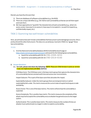 INFSYS 3848/6828 Assignment – 3: Understanding Vulnerabilities in Software
Dr. Shaji Khan
Page 6 of 8
Overall,youhave thusfarseenthat:
1) There are databasesof software vulnerabilities(e.g.,the NVD).
2) There are unique identifiers(e.g.,CVE-ID) foreachvulnerabilitysothatwe can tell themapart
and track them.
3) We have approachesto“quantify”the characteristicsof eachvulnerability(e.g.,whatisits
access vector,howeasyitis to accessit, how easyitis to exploitit…) aswell itsimpact(e.g.,
confidentialityimpact,etc.)
TASK 2: Examining two well-known vulnerabilities
Here,we will lookattwowell-knownvulnerabilitiesthathave provenquite damagingtosecurity.One is
prettyoldand the otherfairlyrecent.The ideaisto use whatyou learnedinTASK1 to “gauge”these
twovulnerabilities.
TO DO:
1. Visitthe National VulnerabilityDatabase (NVD) VulnerabilitySearchpage at
https://web.nvd.nist.gov/view/vuln/search andsearchforthe followingtwovulnerabilities.
a. Searchfor vulnerabilitywithCVE-ID:CVE-2008-4250
b. Searchfor vulnerabilitywithCVE-ID:CVE-2014-0160
2. Answer Questions:
2.1. For each, please note down the following: [NOTE:These are CVSS Version2 scoresas version
3 was not implementeduntil 2015) (Define)
CVSSBase Score: The CVSSbase score isthe base metricgroup that capturesthe characteristics
of a vulnerabilitythatare constantwithtime and acrossuser environments.
Impact Subscore:Thisispart of the base score that calculatesthe impact.
ExploitabilitySubscore:Underthe metricgroupsthere are temporal metricsinwhich
exploitabilityfallsunder. Thismetricmeasuresthe currentstate of exploittechniquesorcode
availability.
AccessVector:Thisis one of the base metrics.Thismetricreflectshow the vulnerabilityis
exploited.
AccessComplexity:Thisisanotherbase metric.Thismetricmeasuresthe complexityof the
attack requiredtoexploitthe vulnerabilityonce anattackerhasgainedaccessto the target
system.
Authentication:Thisisanotherbase metric.Thismetricmeasuresthe numberof timesan
attackermust authenticate toa targetin orderto exploitavulnerability.
 