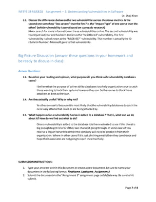 INFSYS 3848/6828 Assignment – 3: Understanding Vulnerabilities in Software
Dr. Shaji Khan
Page 7 of 8
2.2. Discuss the differences betweenthe twovulnerabilitiesacross the above metrics. Is the
secondone somehow“lesssevere” thanthe first? Is the “Impact Type” ofone worse than the
other? (whichvulnerabilityisworst based on scores:do research)
Hints: searchfor more informationonthese vulnerabilitiesonline.The secondvulnerabilitywas
foundjustlastyear andhas beenknownasthe “heartbleed”vulnerability.The first
vulnerabilityisalsoknownasthe “MS08-067” vulnerability.Thatnumberisactuallythe ID
(BulletinNumber) Microsoftgave tothatvulnerability.
Big Picture Discussion (answer these questions in your homework and
be ready to discuss in class):
Answer Questions:
2.3. Based on your reading and opinion,what purpose do you thinksuch vulnerabilitydatabases
serve?
I believethatthe purpose of vulnerabilitydatabasesistohelporganizationsouttocatch
those wantingtohack theirsystemshowevertheycan.Sotheyserve toblockthose
attackersas bestas theycan.
2.4. Are theyactually useful?Whyor why not?
Yes theyare useful because itismostlikelythatthe vulnerabilitydatabasesdocatchthe
necessaryattacksthat couldor are beingattackedby.
2.5. What happensonce a vulnerabilityhas beenaddedto a database? That is,what can we do
about it? How do we find out what to do?
Once a vulnerabilityis addedtothe database itisthenevaluatedtosee if thisthreatis
bigenoughto getrid of or if theycan chance it goingthrough.Insome casesif you
receive aTrojanhorse threat thenthe companywill needtoprotectitfromtheir
organization.Where inothercasesif itisjustphishingemailsthentheycanchance and
hope theirassociatesare notgoingto openthe email fully.
SUBMISSIONINSTRUCTIONS:
1. Type your answerswithinthisdocumentorcreate a new document.Be sure to name your
documentinthe followingformat: FirstName_LastName_Assignment3
2. Submitthe documentviathe “Assignment 3” assignmentpage onMyGateway.Be sure to hit
submit.
 