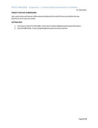 INFSYS 3848/6828 Assignment – 3: Understanding Vulnerabilities in Software
Dr. Shaji Khan
Page 8 of 8
PENALTY FOR LATE SUBMISSIONS:
Late submissionswillreceive a10% automaticdeductionforeach24 hour periodafterthe due
date/time until nopointsremain.
GETTING HELP:
1. Visittutorsinthe CITIL (ESH 204). InformationlistedonMyGateway/FacultyInformation.
2. Call (314-489-9733) / email (shajikhan@umsl.edu)instructoranytime.
 