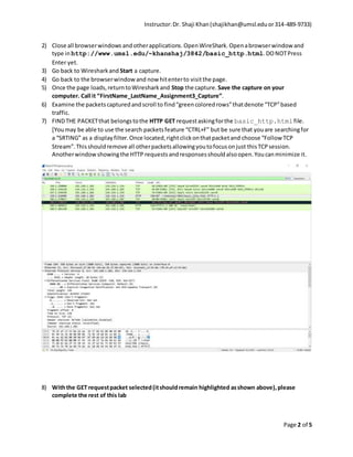 Instructor:Dr. Shaji Khan(shajikhan@umsl.eduor314-489-9733)
Page 2 of 5
2) Close all browserwindows andotherapplications.OpenWireShark. Openabrowserwindow and
type in http://www.umsl.edu/~khanshaj/3842/basic_http.html.DONOTPress
Enter yet.
3) Go back to Wiresharkand Start a capture.
4) Go back to the browserwindowand now hitenterto visitthe page.
5) Once the page loads,returntoWiresharkand Stop the capture. Save the capture on your
computer. Call it “FirstName_LastName_Assignment3_Capture”.
6) Examine the packetscapturedandscroll to find“greencoloredrows”thatdenote “TCP”based
traffic.
7) FINDTHE PACKETthat belongstothe HTTP GET requestaskingforthe basic_http.htmlfile.
[Youmay be able to use the search packetsfeature “CTRL+F” but be sure that youare searchingfor
a “SRTING” as a displayfilter.Once located,rightclickonthatpacketand choose “Follow TCP
Stream”.Thisshouldremove all otherpacketsallowingyoutofocusonjust thisTCPsession.
Anotherwindowshowingthe HTTP requestsandresponsesshouldalsoopen.Youcanminimize it.
8) Withthe GET requestpacket selected(itshouldremain highlighted asshown above),please
complete the rest of this lab
 