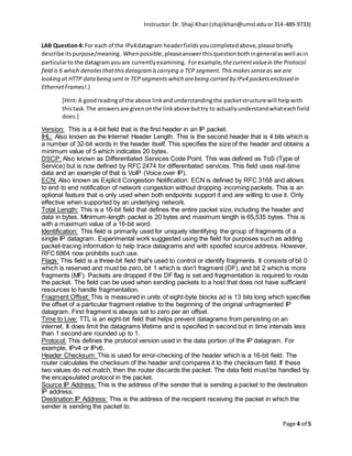 Instructor:Dr. Shaji Khan(shajikhan@umsl.eduor314-489-9733)
Page 4 of 5
LAB Question4: For each of the IPv4datagram headerfieldsyoucompletedabove,please briefly
describe itspurpose/meaning. Whenpossible,pleaseanswerthisquestionbothingeneralaswell asin
particularto the datagram youare currentlyexamining. Forexample, thecurrentvaluein the Protocol
field is 6 which denotesthatthisdatagramiscarrying a TCP segment.Thismakessenseas we are
looking at HTTP databeing sent in TCP segments which arebeing carried by IPv4 packetsenclosed in
EthernetFrames!.)
[Hint:A goodreadingof the above linkandunderstandingthe packetstructure will helpwith
thistask.The answersare givenonthe linkabove buttry to actuallyunderstandwhateachfield
does.]
Version: This is a 4-bit field that is the first header in an IP packet.
IHL: Also known as the Internet Header Length. This is the second header that is 4 bits which is
a number of 32-bit words in the header itself. This specifies the size of the header and obtains a
minimum value of 5 which indicates 20 bytes.
DSCP: Also known as Differentiated Services Code Point. This was defined as ToS (Type of
Service) but is now defined by RFC 2474 for differentiated services. This field uses real-time
data and an example of that is VoIP (Voice over IP).
ECN: Also known as Explicit Congestion Notification. ECN is defined by RFC 3168 and allows
to end to end notification of network congestion without dropping incoming packets. This is an
optional feature that is only used when both endpoints support it and are willing to use it. Only
effective when supported by an underlying network.
Total Length: This is a 16-bit field that defines the entire packet size, including the header and
data in bytes. Minimum-length packet is 20 bytes and maximum length is 65,535 bytes. This is
with a maximum value of a 16-bit word.
Identification: This field is primarily used for uniquely identifying the group of fragments of a
single IP datagram. Experimental work suggested using the field for purposes such as adding
packet-tracing information to help trace datagrams and with spoofed source address. However,
RFC 6864 now prohibits such use.
Flags: This field is a three-bit field that's used to control or identify fragments. It consists of bit 0
which is reserved and must be zero, bit 1 which is don’t fragment (DF), and bit 2 which is more
fragments (MF). Packets are dropped if the DF flag is set and fragmentation is required to route
the packet. The field can be used when sending packets to a host that does not have sufficient
resources to handle fragmentation.
Fragment Offset: This is measured in units of eight-byte blocks ad is 13 bits long which specifies
the offset of a particular fragment relative to the beginning of the original unfragmented IP
datagram. First fragment is always set to zero per an offset.
Time to Live: TTL is an eight-bit field that helps prevent datagrams from persisting on an
internet. It does limit the datagrams lifetime and is specified in second but in time intervals less
than 1 second are rounded up to 1.
Protocol: This defines the protocol version used in the data portion of the IP datagram. For
example, IPv4 or IPv6.
Header Checksum: This is used for error-checking of the header which is a 16-bit field. The
router calculates the checksum of the header and compares it to the checksum field. If these
two values do not match, then the router discards the packet. The data field must be handled by
the encapsulated protocol in the packet.
Source IP Address: This is the address of the sender that is sending a packet to the destination
IP address.
Destination IP Address: This is the address of the recipient receiving the packet in which the
sender is sending the packet to.
 