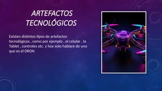 ARTEFACTOS
TECNOLÓGICOS
Existen distintos tipos de artefactos
tecnológicos , como por ejemplo , el celular , la
Tablet , controles etc. y hoy solo hablare de uno
que es el DRON
 