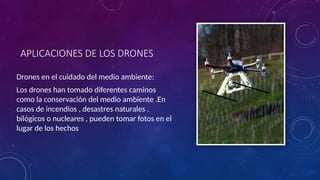 APLICACIONES DE LOS DRONES
Drones en el cuidado del medio ambiente:
Los drones han tomado diferentes caminos
como la conservación del medio ambiente .En
casos de incendios , desastres naturales ,
bilógicos o nucleares , pueden tomar fotos en el
lugar de los hechos
 