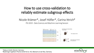 How to use cross-validation to
reliably estimate subgroup effects
Nicole Krämer*, Josef Höfler*, Carina Ittrich#
PSI 2019 - Data Science and Machine Learning Session
*Staburo GmbH, Munich, Germany
#Boehringer Ingelheim Pharma GmbH & Co. KG, Biberach an der Riss, Germany
 