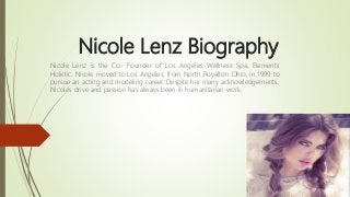 Nicole Lenz Biography
Nicole Lenz is the Co- Founder of Los Angeles Wellness Spa, Elements
Holistic. Nicole moved to Los Angeles, from North Royalton Ohio, in 1999 to
pursue an acting and modeling career. Despite her many acknowledgements,
Nicole's drive and passion has always been in humanitarian work.
 