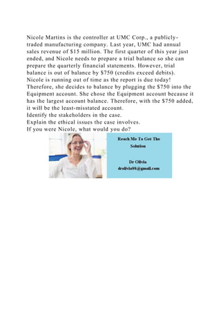 Nicole Martins is the controller at UMC Corp., a publicly-
traded manufacturing company. Last year, UMC had annual
sales revenue of $15 million. The first quarter of this year just
ended, and Nicole needs to prepare a trial balance so she can
prepare the quarterly financial statements. However, trial
balance is out of balance by $750 (credits exceed debits).
Nicole is running out of time as the report is due today!
Therefore, she decides to balance by plugging the $750 into the
Equipment account. She chose the Equipment account because it
has the largest account balance. Therefore, with the $750 added,
it will be the least-misstated account.
Identify the stakeholders in the case.
Explain the ethical issues the case involves.
If you were Nicole, what would you do?
 