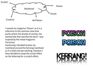 Scratch
Masthead

Poison
Smash

Creature

Hell Raiser

I named my magazine ‘Poison’ as it is a
reference to the common view that
punks where the dreads of society, the
tainted kids that worship the devil. I was
inspired by the metal magazine:
Terrorizor.
Continuing I decided to base my
masthead around the Kerrang masthead
as it is bold and eye catching, however I
have decided to swap the smash effect
on the lettering for a scratch effect.

 