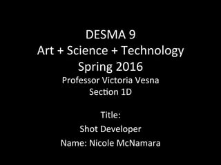DESMA	
  9	
  
Art	
  +	
  Science	
  +	
  Technology	
  
Spring	
  2016	
  
Professor	
  Victoria	
  Vesna	
  
Sec?on	
  1D	
  
Title:	
  	
  
Shot	
  Developer	
  
Name:	
  Nicole	
  McNamara	
  
 