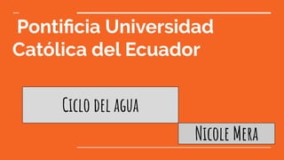 Pontiﬁcia Universidad
Católica del Ecuador
Ciclo del agua
Nicole Mera
 