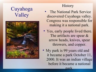 History
Cuyahoga       
                     The National Park Service
 Valley            discovered Cuyahoga valley.
                   Congress was responsible for
                     making it a national park.
           
                   Yes, early people lived there.
                     The artifacts are spear &
                    arrow heads, knives, spear
                       throwers, and copper.
           
               My park is 99 years old and
               it became a park October 11,
               2000. It was an indian village
                before it became a national
                            park.
 