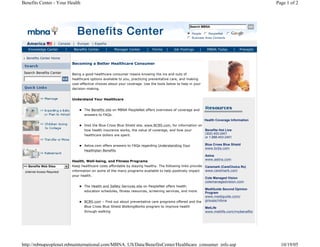 Benefits Center - Your Health                                                                                                                            Page 1 of 2



                                                                                                           Search MBNA

                                                                                                          n People n PeopleNet n
                                                                                                          i
                                                                                                          j
                                                                                                          k
                                                                                                          l
                                                                                                          m         j
                                                                                                                    k
                                                                                                                    l
                                                                                                                    m              j
                                                                                                                                   k
                                                                                                                                   l
                                                                                                                                   m
                                                                                                          n Business Area Contacts
                                                                                                          j
                                                                                                          k
                                                                                                          l
                                                                                                          m
   America             | Canada | Europe | España
   Knowledge Center           |    Benefits Center    |     Manager Center      |   Forms   |   Job Postings      |    MBNA Today         |   Precepts

  Benefits Center Home
                                  Becoming a Better Healthcare Consumer

 Search Benefits Center           Being a good healthcare consumer means knowing the ins and outs of
                                  healthcare options available to you, practicing preventative care, and making
                                  cost-effective choices about your coverage. Use the tools below to help in your
                                  decision-making.


                                  Understand Your Healthcare


                                         The Benefits site on MBNA PeopleNet offers overviews of coverage and
                                         answers to FAQs.
                                                                                                                      Health Coverage Information
                                         Visit the Blue Cross Blue Shield site, www.BCBS.com, for information on
                                         how health insurance works, the value of coverage, and how your              Benefits Hot Line
                                         healthcare dollars are spent.                                                (302) 453-2401
                                                                                                                      or 1-888-453-2401

                                         Aetna.com offers answers to FAQs regarding Understanding Your                Blue Cross Blue Shield
                                                                                                                      www.bcbs.com
                                         Healthplan Benefits
                                                                                                                      Aetna
                                                                                                                      www.aetna.com
                                  Health, Well-being, and Fitness Programs
 >> Benefits Web Sites            Keep healthcare costs affordable by staying healthy. The following links provide Caremark (CareChoice Rx)
 (Internet Access Required)       information on some of the many programs available to help positively impact     www.caremark.com
                                  your health.
                                                                                                                      Cole Managed Vision
                                                                                                                      colemanagedvision.com
                                         The Health and Safety Services site on PeopleNet offers health
                                                                                                                      MediGuide Second Opinion
                                         education schedules, fitness resources, screening services, and more.        Program
                                                                                                                      www.mediguide.com/
                                         BCBS.com – Find out about preventative care programs offered and the         groups/mbna
                                         Blue Cross Blue Shield WalkingWorks program to improve health                MetLife
                                         through walking                                                              www.metlife.com/mybenefits




http://mbnapeoplenet.mbnainternational.com/MBNA_US/Data/BenefitsCenter/Healthcare_consumer_info.asp                                                        10/19/05
 