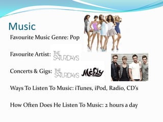 MusicFavourite Music Genre: PopFavourite Artist:Concerts & Gigs:Ways To Listen To Music: iTunes, iPod, Radio, CDsHow Often Does He Listen To Music: 2 hours a day