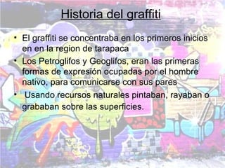 Historia del graffiti
• El graffiti se concentraba en los primeros inicios
  en en la region de tarapaca
• Los Petroglifos y Geoglifos, eran las primeras
  formas de expresión ocupadas por el hombre
  nativo, para comunicarse con sus pares
• Usando recursos naturales pintaban, rayaban o
  grababan sobre las superficies.
 
