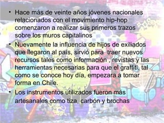 • Hace más de veinte años jóvenes nacionales
  relacionados con el movimiento hip-hop
  comenzaron a realizar sus primeros trazos
  sobre los muros capitalinos
• Nuevamente la influencia de hijos de exiliados
  que llegaron al país, sirvió para traer nuevos
  recursos tales como información , revistas y las
  herramientas necesarias para que el graffiti, tal
  como se conoce hoy día, empezara a tomar
  forma en Chile.
• Los instrumentos utilizados fueron más
  artesanales como tiza, carbón y brochas
 