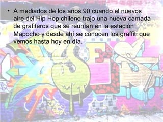 • A mediados de los años 90 cuando el nuevos
  aire del Hip Hop chileno trajo una nueva camada
  de grafiteros que se reunían en la estación
  Mapocho y desde ahí se conocen los graffiti que
  vemos hasta hoy en día.
 