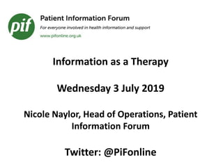 Information as a Therapy
Wednesday 3 July 2019
Nicole Naylor, Head of Operations, Patient
Information Forum
Twitter: @PiFonline
 