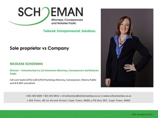 Sole proprietor vs Company
NICOLENE	
  SCHOEMAN	
  
	
  
Director	
  –	
  Schoemanlaw	
  Inc	
  t/a	
  Schoeman	
  A;orneys,	
  Conveyancers	
  and	
  Notaries	
  
Public	
  
	
  
LLB	
  cum	
  laude	
  (UFS)	
  LLM	
  (UFS)	
  PracIsing	
  A;orney,	
  Conveyancer,	
  Notary	
  Public	
  
and	
  B-­‐B	
  BEE	
  consultant	
  
t	
  021	
  425	
  5604	
  	
  f	
  021	
  421	
  8913	
  	
  e	
  nf.schoeman@schoemanlaw.co.za	
  w	
  www.schoemanlaw.co.za	
  	
  
a	
  8th	
  Floor,	
  80	
  on	
  Strand	
  Street,	
  Cape	
  Town,	
  8000	
  p	
  PO	
  Box	
  507,	
  Cape	
  Town,	
  8000	
  
© NF Schoeman 2013
Tailored.	
  Entrepreneurial.	
  SoluIons.	
  
 