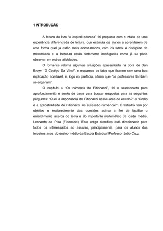 1 INTRODUÇÃO
A leitura do livro “A espiral dourada” foi proposta com o intuito de uma
experiência diferenciada de leitura, que estimula os alunos a aprenderem de
uma forma qual já estão mais acostumados, com os livros. A disciplina de
matemática e a literatura estão fortemente interligadas como já se pôde
observar em outras atividades.
O romance retoma algumas situações apresentada na obra de Dan
Brown “O Código Da Vinci”, e esclarece os fatos que ficaram sem uma boa
explicação aceitável, e, logo no prefácio, afirma que “os professores também
se enganam”.
O capítulo 4 “Os números de Fibonacci”, foi o selecionado para
aprofundamento e serviu de base para buscar respostas para as seguintes
perguntas: “Qual a importância de Fibonacci nessa área de estudo?” e “Como
é a aplicabilidade de Fibonacci na sucessão numérica?”. O trabalho tem por
objetivo o esclarecimento das questões acima a fim de facilitar o
entendimento acerca do tema e do importante matemático da idade média,
Leonardo de Pisa (Fibonacci). Este artigo científico está direcionado para
todos os interessados ao assunto, principalmente, para os alunos dos
terceiros anos do ensino médio da Escola Estadual Professor João Cruz.
 