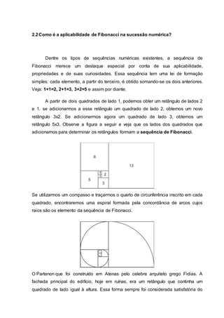 2.2Como é a aplicabilidade de Fibonacci na sucessão numérica?
Dentre os tipos de sequências numéricas existentes, a sequência de
Fibonacci merece um destaque especial por conta de sua aplicabilidade,
propriedades e de suas curiosidades. Essa sequência tem uma lei de formação
simples: cada elemento, a partir do terceiro, é obtido somando-se os dois anteriores.
Veja: 1+1=2, 2+1=3, 3+2=5 e assim por diante.
A partir de dois quadrados de lado 1, podemos obter um retângulo de lados 2
e 1. se adicionarmos a esse retângulo um quadrado de lado 2, obtemos um novo
retângulo 3x2. Se adicionarmos agora um quadrado de lado 3, obtemos um
retângulo 5x3. Observe a figura a seguir e veja que os lados dos quadrados que
adicionamos para determinar os retângulos formam a sequência de Fibonacci.
Se utilizarmos um compasso e traçarmos o quarto de circunferência inscrito em cada
quadrado, encontraremos uma espiral formada pela concordância de arcos cujos
raios são os elemento da sequência de Fibonacci.
O Partenon que foi construído em Atenas pelo celebre arquiteto grego Fidias. A
fachada principal do edifício, hoje em ruínas, era um retângulo que continha um
quadrado de lado igual à altura. Essa forma sempre foi considerada satisfatória do
 