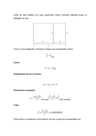 ponto de vista estético por suas proporções sendo chamado retângulo áureo ou
retângulo de ouro.
Como os dois retângulos indicados na figura são semelhantes temos:
(1)
Como:
(2)
Substituindo (2) em (1) temos:
Resolvendo a equação:
em que não convém.
Logo:
Esse número é conhecido como número de ouro e pode ser representado por:
 