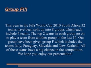 Group F!!! This year in the Fifa World Cup 2010 South Africa 32 teams have been split up into 8 groups which each include 4 teams. The top 2 teams in each group go on to play a team from another group in the last 16. Our group have been given group F which includes the teams Italy, Paraguay, Slovakia and New Zealand! All of these teams have a big chance in the competition.  We hope you enjoy our presentation! 