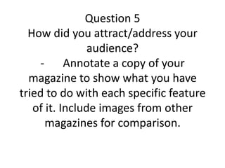 Question 5
How did you attract/address your
audience?
- Annotate a copy of your
magazine to show what you have
tried to do with each specific feature
of it. Include images from other
magazines for comparison.
 
