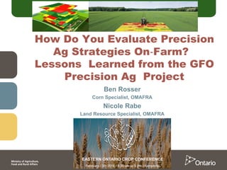 Ben Rosser
Corn Specialist, OMAFRA
Nicole Rabe
Land Resource Specialist, OMAFRA
How Do You Evaluate Precision
Ag Strategies On‐Farm?
Lessons Learned from the GFO
Precision Ag Project
 