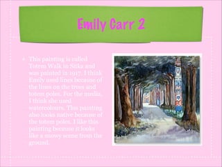 Emily Carr 2
This painting is called
Totem Walk in Sitka and
was painted in 1917. I think
Emily used lines because of
the lines on the trees and
totem poles. For the media,
I think she used
watercolours. This painting
also looks native because of
the totem poles. I like this
painting because it looks
like a snowy scene from the
ground.

 