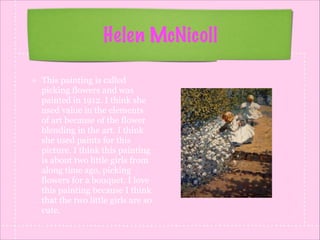 Helen McNicoll
This painting is called
picking flowers and was
painted in 1912. I think she
used value in the elements
of art because of the flower
blending in the art. I think
she used paints for this
picture. I think this painting
is about two little girls from
along time ago, picking
flowers for a bouquet. I love
this painting because I think
that the two little girls are so
cute.

 