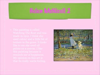 Helen McNicoll 2
This painting is called
Watching The Boat and was
made in 1912. I think she
used colour and a little bit of
texture in the grass. It looks
like to me she used oil
paints on a canvas. I like
this painting because it
reminds me of happiness.
My opinion on this art is
that its really warm feeling.

 