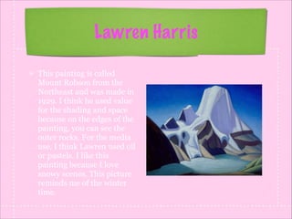Lawren Harris
This painting is called
Mount Robson from the
Northeast and was made in
1929. I think he used value
for the shading and space
because on the edges of the
painting, you can see the
outer rocks. For the media
use, I think Lawren used oil
or pastels. I like this
painting because I love
snowy scenes. This picture
reminds me of the winter
time.

 