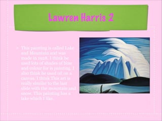 Lawren Harris 2
This painting is called Lake
and Mountain and was
made in 1928. I think he
used lots of shades of blue
and colour for is painting. I
also think he used oil on a
canvas. I think This art is
really similar to the last
slide with the mountain and
snow. This painting has a
lake which I like.

 