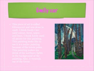 Emily car
This piece of art is called
Kitwancool and was done in
1928. I think Emily Carr
used colour, form, space,
and lines. I think Emily used
oil paints for this painting.
This painting looks like to
me it is a native painting
because of the totem poles.
This painting makes me
think of the northern lights
in the background of the
painting. Also, it reminds
me of the forest.

 