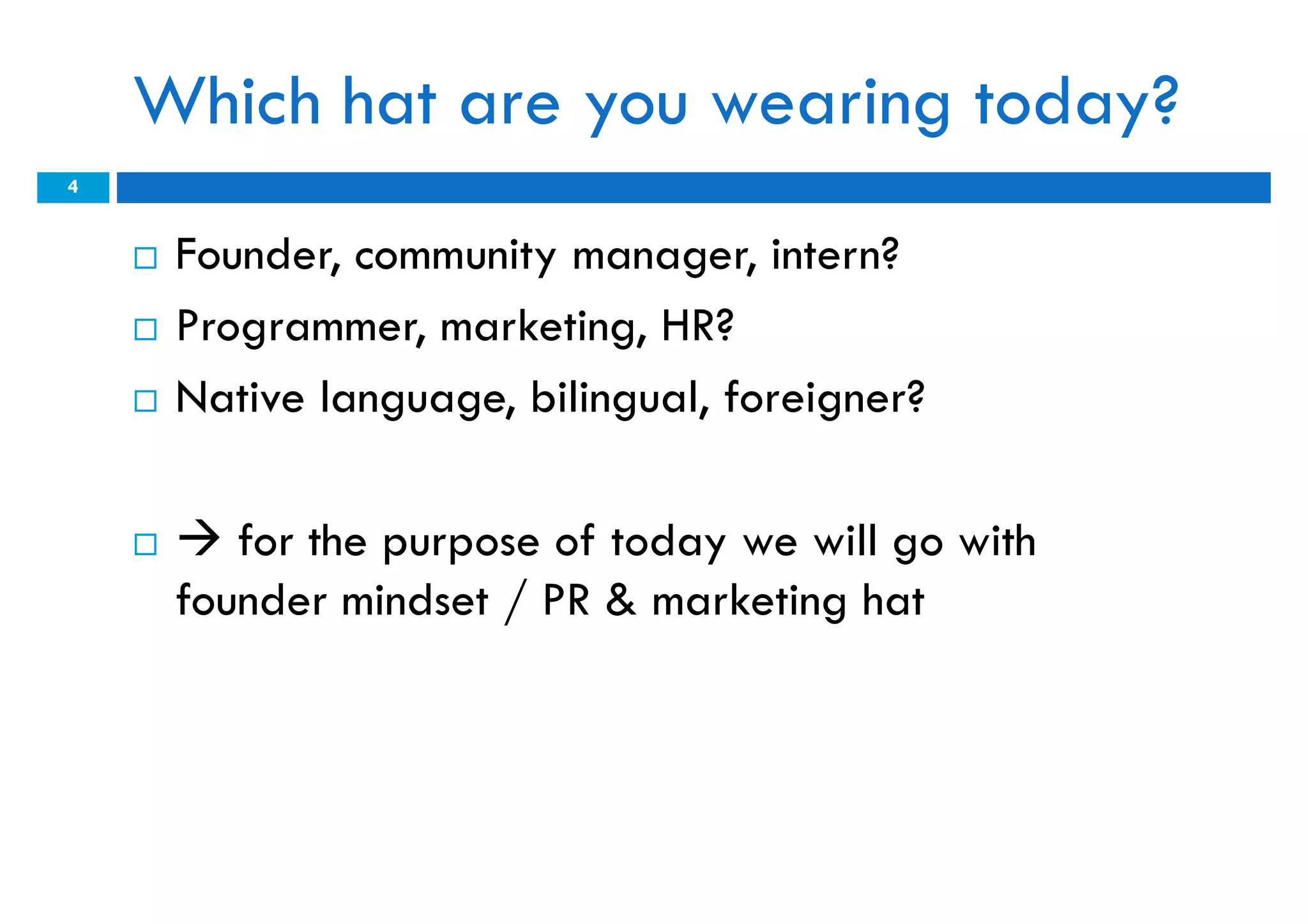 Which hat are you wearing today?
4


       Founder, community manager, intern?
       Programmer, marketing, HR?
       Native language, bilingual, foreigner?

        for the purpose of today we will go with
        founder mindset / PR & marketing hat
 