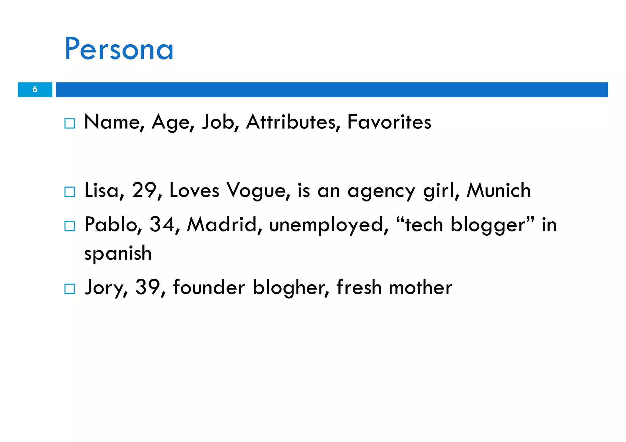 Persona
6


       Name, Age, Job, Attributes, Favorites

       Lisa, 29, Loves Vogue, is an agency girl, Munich
       Pablo, 34, Madrid, unemployed, “tech blogger” in
        spanish
       Jory, 39, founder blogher, fresh mother
 