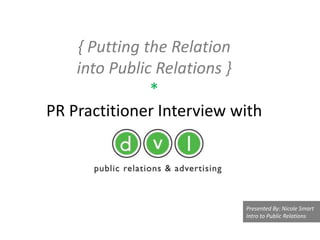 { Putting the Relation
    into Public Relations }
               *
PR Practitioner Interview with




                           Presented By: Nicole Smart
                           Intro to Public Relations
 